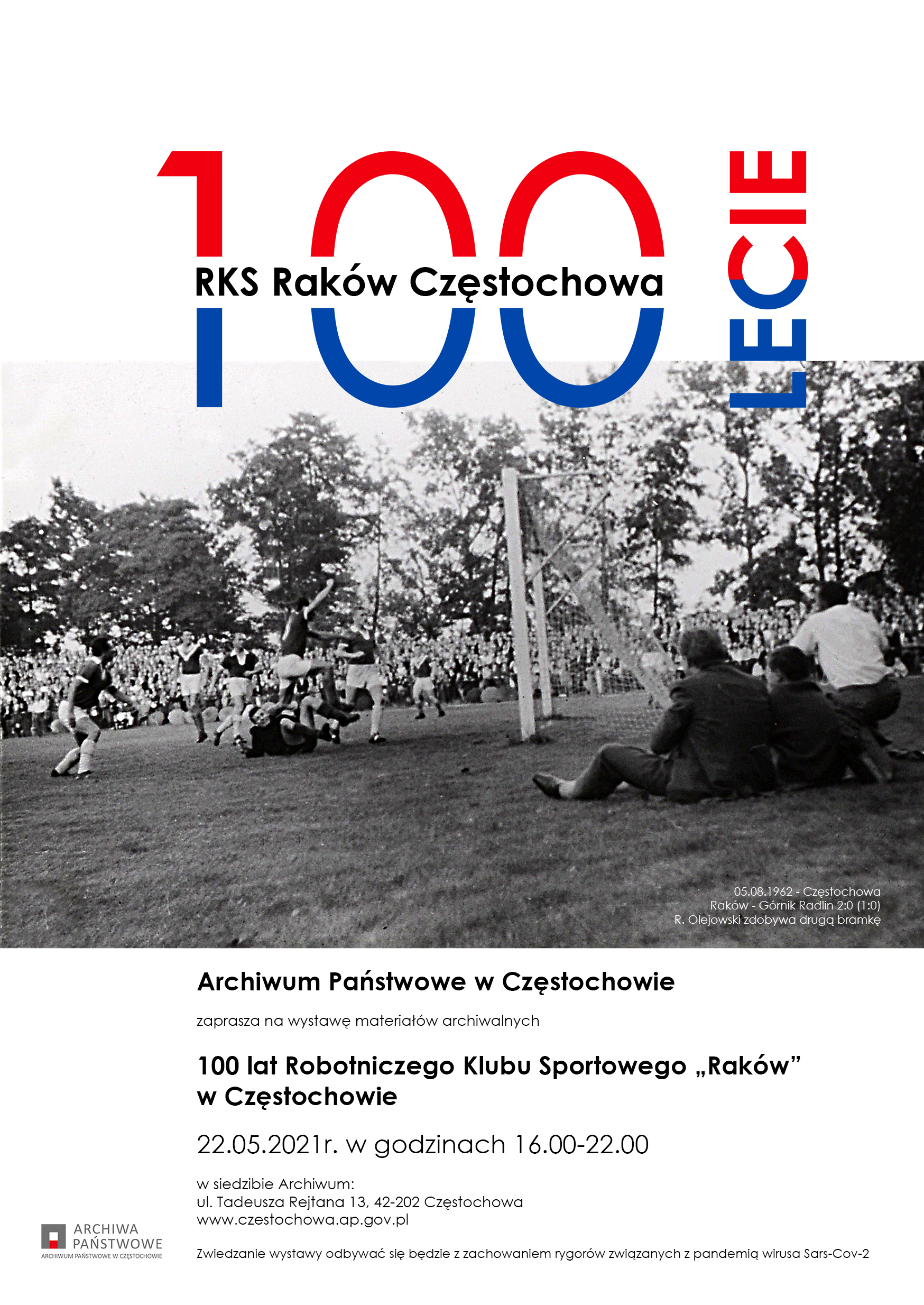 Plakat wystawy ze zdjęciem z meczu Raków - Górnik Radlin 2:0 (1:0) z 1962 roku i z tekstem: RKS Raków Częstochowa STULECIE. Archiwum Państwowe w Częstochowie zaprasza na wystawę materiałów archiwalnych 100 lat Robotniczego Klubu Sportowego „Raków" w Częstochowie 22.05.2021r. w godzinach 16.00-22.00 w siedzibie Archiwum: ul. Tadeusza Rejtana 13, 42-202 Częstochowa, www.czestochowa.ap.gov.pl. Zwiedzanie wystawy odbywać się będzie z zachowaniem rygorów związanych z pandemią wirusa Sars-Cov-2.