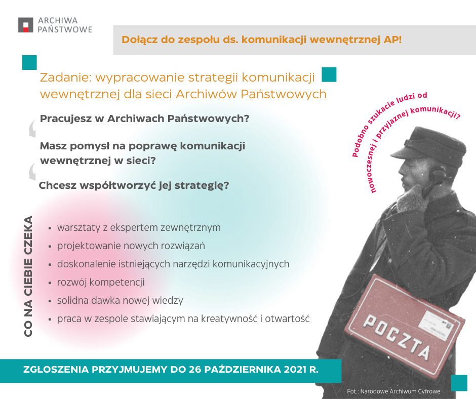 Grafika z tekstem ARCHIWA PAŃSTWOWE Dołącz do zespołu ds. komunikacji wewnętrznej AP! Zadanie: wypracowanie strategii komunikacji wewnętrznej dla sieci Archiwów Państwowych Pracujesz w Archiwach Państwowych? Masz pomysł na poprawę komunikacji wewnętrznej w sieci? Chcesz współtworzyć jej strategię? CO NA CIEBIE CZEKA • warsztaty z ekspertem zewnętrznym • projektowanie nowych rozwiązań • doskonalenie istniejących narzędzi komunikacyjnych • rozwój kompetencji • solidna dawka nowej wiedzy • praca w zespole stawiającym na kreatywność i otwartość ZGŁOSZENIA PRZYJMUJEMY DO 26 PAŹDZIERNIKA 2021 R.