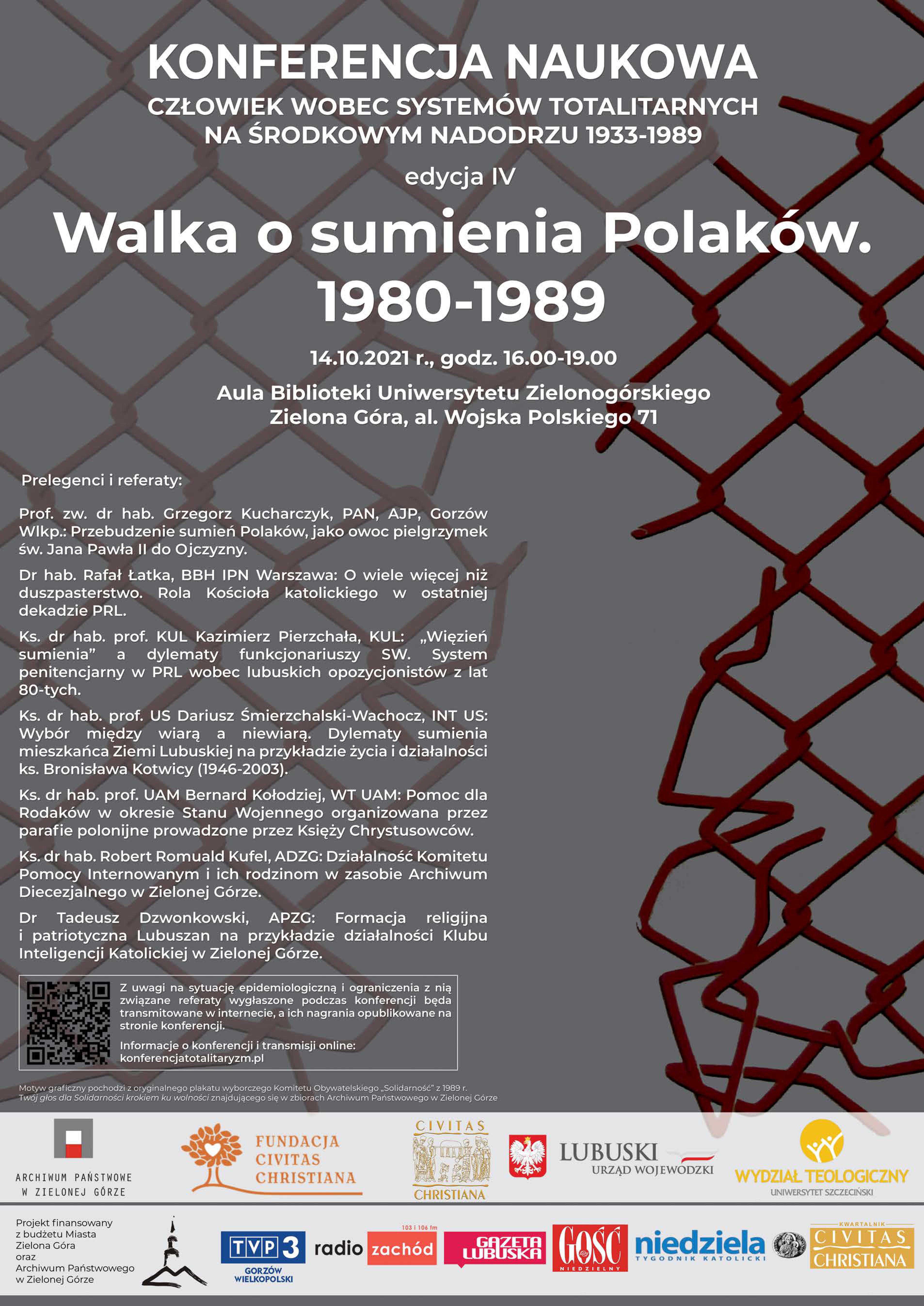 Plakat z tekstem: KONFERENCJA NAUKOWA CZŁOWIEK WOBEC SYSTEMÓW TOTALITARNYCH NA ŚRODKOWYM NADODRZU 1933-1989, edycja IV, Walka o sumienia Polaków. 1980-1989 14.10.2021 r., godz. 16.00-19.00, Aula Biblioteki Uniwersytetu Zielonogórskiego, Zielona Góra, al. Wojska Polskiego 71. Prelegenci i referaty: Prof. zw. dr hab. Grzegorz Kucharczyk, PAN, AJP, Gorzów Wlkp.: Przebudzenie sumień Polaków, jako owoc pielgrzymek św. Jana Pawła II do Ojczyzny. Dr hab. Rafał Łatka, BBH IPN Warszawa: o wiele więcej niż duszpasterstwo. Rola Kościoła katolickiego w ostatniej dekadzie PRL. ks. dr hab. prof. KUL Kazimierz Pierzchała, KUL: Więzień sumienia" a dylematy funkcjonariuszy sw. System penitencjarny w PRL wobec lubuskich opozycjonistów z lat 80-tych. ks. dr hab. prof. US Dariusz Śmierzchalski-Wachocz, INT US: Wybór między wiarą a niewiarą. Dylematy sumienia mieszkańca Ziemi Lubuskiej na przykładzie życia i działalności ks. Bronisława Kotwicy (1946-2003). Ks. dr hab. prof. UAM Bernard Kołodziej, WT UAM: Pomoc dla Rodaków w okresie Stanu Wojennego organizowana przez parafie polonijne prowadzone przez Księży Chrystusowców. ks. dr hab. Robert Romuald Kufel, ADZG: Działalność Komitetu Pomocy Internowanym i ich rodzinom w zasobie Archiwum Diecezjalnego w Zielonej Górze. Dr Tadeusz Dzwonkowski, APZG: Formacja religijna i patriotyczna Lubuszan na przykładzie działalności Klubu Inteligencji Katolickiej w Zielonej Górze. Z uwagi na sytuację epidemiologiczną i ograniczenia z nią zwiazane referaty wystaszone podczas konferencji będą transmitowane w internecie, a ich nagranie opublikowane na stronie konferencji. Informacje o konterencji i transmisji online: konferencjatotalitaryzm.pl